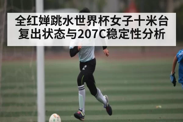 全红婵跳水世界杯女子十米台复出状态与207C稳定性分析
