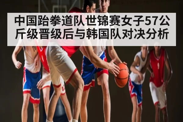 中国跆拳道队世锦赛女子57公斤级晋级后与韩国队对决分析