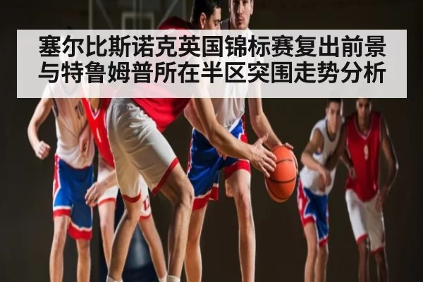 塞尔比斯诺克英国锦标赛复出前景与特鲁姆普所在半区突围走势分析